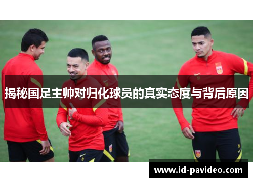 揭秘国足主帅对归化球员的真实态度与背后原因