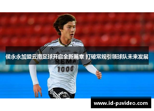 侯永永加盟云南足球开启全新篇章 打破常规引领球队未来发展