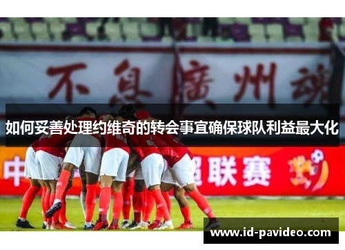 如何妥善处理约维奇的转会事宜确保球队利益最大化
