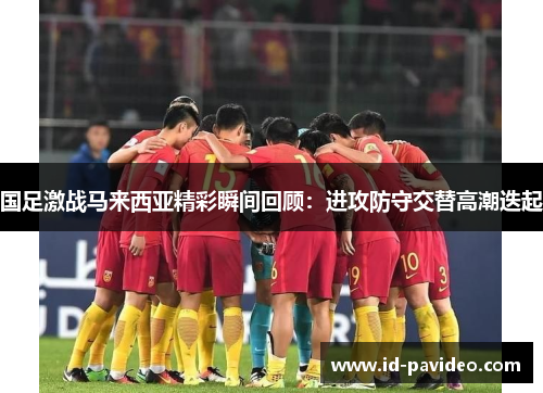 国足激战马来西亚精彩瞬间回顾：进攻防守交替高潮迭起
