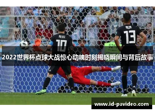 2022世界杯点球大战惊心动魄时刻揭晓瞬间与背后故事