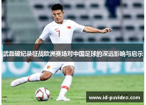 武磊破纪录征战欧洲赛场对中国足球的深远影响与启示 武磊破纪录征战欧洲赛场对中国足球的深远影响与启示